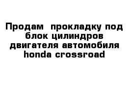 Продам  прокладку под блок цилиндров двигателя автомобиля honda crossroad